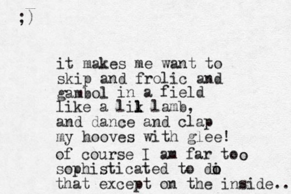 it makes me want to skip and frolic and gambol in a field like a lik l l l lamb, and dance and clap my hooves with glee! of course I am far to sophisticated to di o o that except on the inside.... ;) o o 