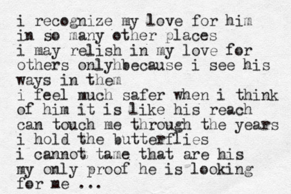 i recognize my love for him in so many other places i may relish in my love for others onlyh because i see his ways in them i feel much safer when i think of him it is like his reach can touch me through the years i hold the butterflies i cannot tame that are his my only proof he is looking for me ...