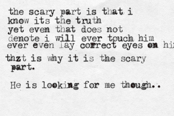 the scary part is that i know its the truth yet even that does not denote i will ever touch him ever even lay correct eyes on him thzt is why it is the scary part. He is looking for me though.. 