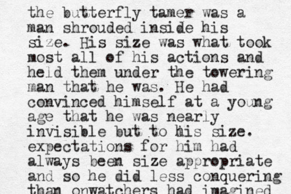 the butterfly tamer was a man shrouded inside his size. His size was what took most all of his actions and held them under the towering man that he was. He had convinced himself at a young age that he was nearly invisible but to i his size. expectations for him had always been size z appropriate and so he did less conquering than onwatchers had imagined 