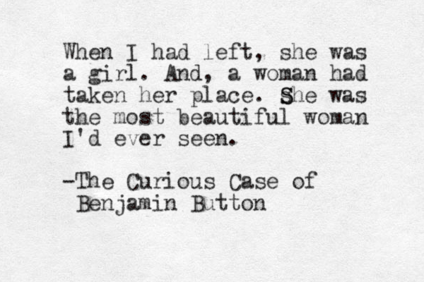 When I had left, she was a girl. And, a woman had taken her place. s S She was the most beautiful woman I'd ever seen. -The Curious Case of Benjamin Button