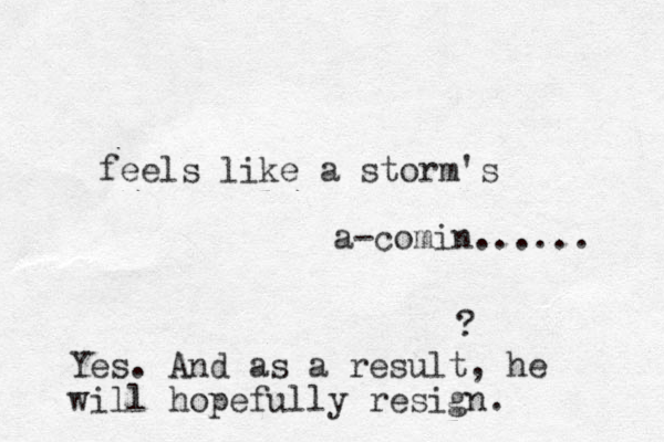 feels like a storm's a-comin...... ? Yes. And as a result, he will hopefully resign.