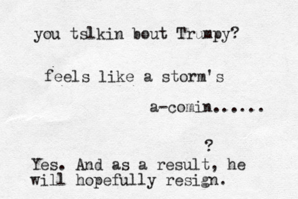 feels like a storm's a-comin...... ? Yes. And as a result, he will hopefully resign. you tslkin bout Trumpy? 