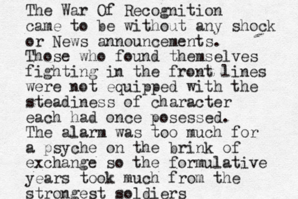 The War Of Recognition came to be without any shock or News announcements. Those who found themselves fighting in the front lines were not equipped with the steadiness of character each had once posessed. The alarm was too much for a psyche on the brink of exchange so the formulative years took much from the strongest soldiers