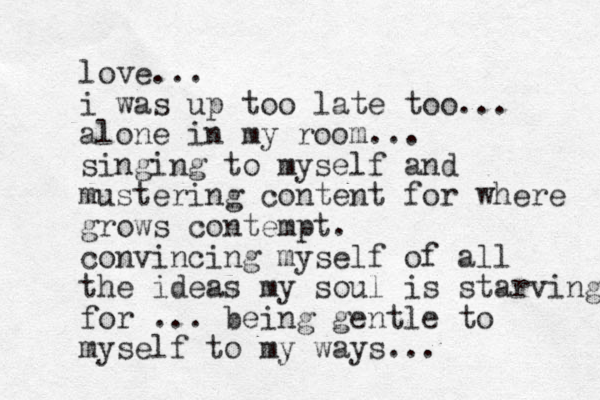 love... i was up too late too... alone in my room... singing to myself and mustering content for where grows contempt. convincing myself of all the ideas my soul is starving for ... being gentle to myself to my ways... 