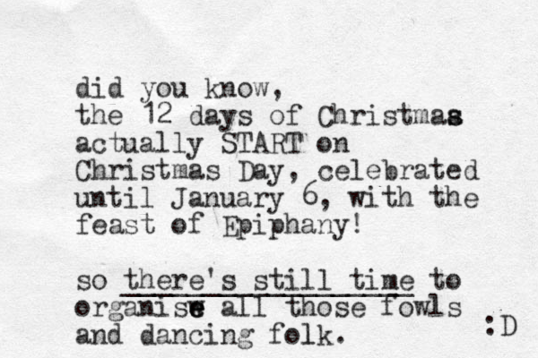 did you know, the 12 days of Christmaa s s actually START on Christmas Day, celebrated until January 6, with the feast of Epiphany! so there's still time __________________ to organisw e e e all those fowls and dancing folk l . :D 