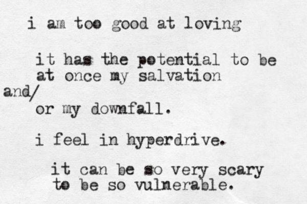 i am too good at loving it has the potential to be at once my salvation or my downfall. i feel in hyperdrive. and / it can be so very scary to be so vulnerable. 