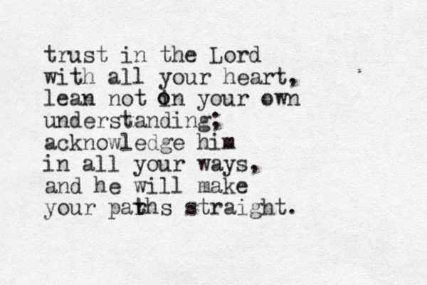trust in the Lord with all your heart, lean not in your own understanding; acknowledge him in all your ways, and he will make your parhs t t straight. o o 