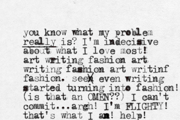 you know what my problem really ______ is? I'm indecisive about what I love most! art writing fashion art writing fashion art writinf fashion. seen / \ even writing started turning into fashion! (is that an OMEN??) I can't commit ...arc gh! I'm FLIGHTY! that's what I an n m! help! 