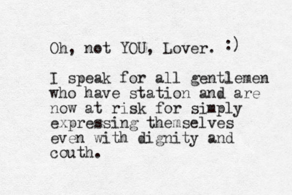 Oh, not YOU, Lover. I speak for all gentlemen who have station and are now at risk for simply expressing themselves even with dignity and couth. :) 