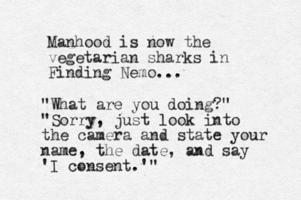 Manhood is now the vegetarian sharks in Finding Nemo... "What are you doing?" "Sorry, just look into the camera and state your name , the date, and say 'I consent.'"
