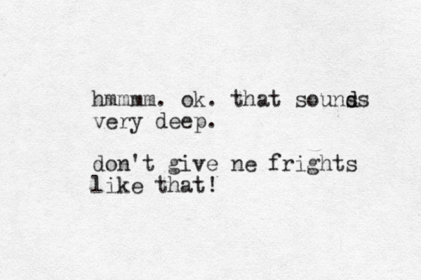 hmmmm. ok. that souns d ds very deep. don't give ne frights like that!
