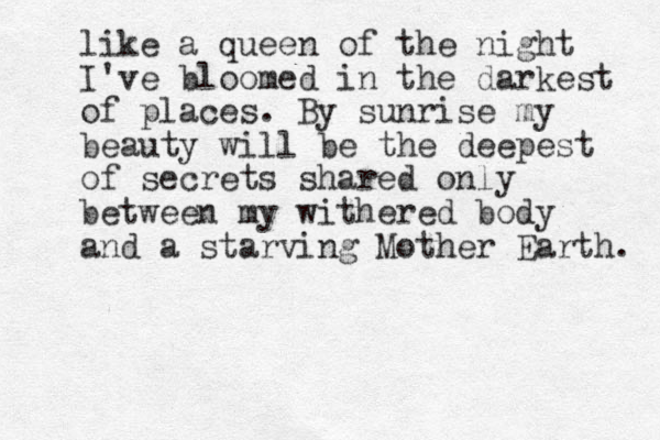 like a queen of the night I 've bloomed in the darkest of places. By sunrise my beauty will be the deepest of secrets shared only between my withered body and a starving Mother Earth. 