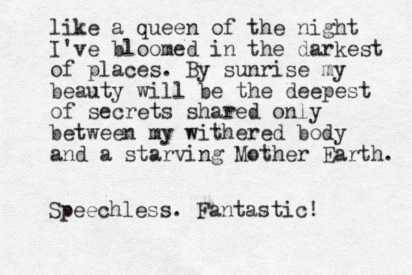 like a queen of the night I 've bloomed in the darkest of places. By sunrise my beauty will be the deepest of secrets shared only between my withered body and a starving Mother Earth. Speechless. Fantastic! 