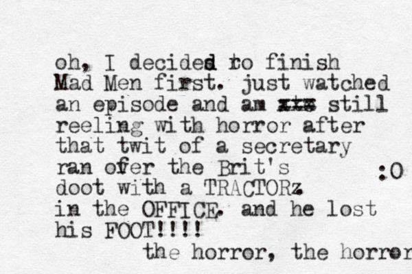 oh, I decides ro d d t finish Mad Men first. just watched an episode and am ate xxx still === reeling with horror after that twit of a secretary ran of ver the Brit's doot with a TRACTORz in the OFFICE. and he lost his FOOT!!!! the horror, the horror :0 . 