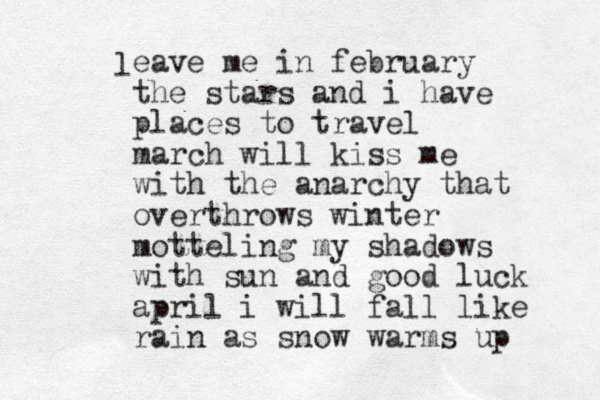 l eave me in february the stars and i have places to travel march will kis s me with the anarchy that overthrows winter motteling my shadows with sun and good luck april i will fall like rain as snow warms up 