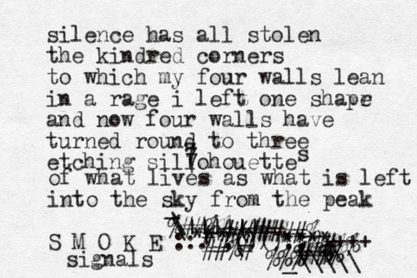 silence has all stolen the kindred corners to which my four walls lean in a rage i left one shapr e and now four walls have turned round to three etching sillohouette 7 7 7 s of what lives as what is left into the sky from the peak S M O K E ::.";()() ( ( ) :: signals \ | _ _ _ \|||||| ***** ****+++ #######% ## # # #%# ##%% % ##%% _\\\\\ ### %%% %%% %% 