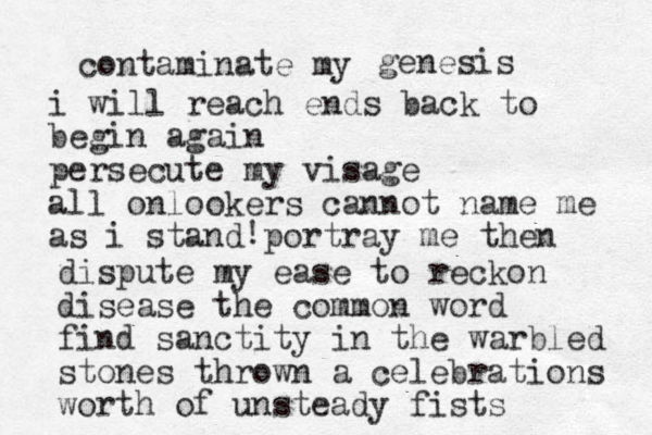 contaminate my genesis i will reach ends back to begin again persecute my visage all onlookers cannot name me as i stand portray me then ! dispute my ease to reckon disease the common word find sanctity in the warbled stones thrown a celebrations worth of unsteady fists 