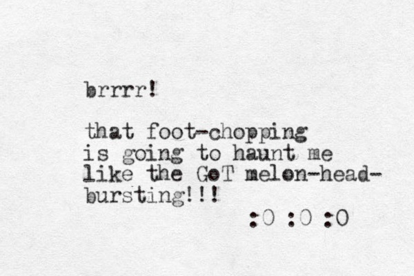 brrrr! that foot-chopping is going to haunt me like the GoT melon-head- bursting!!! :0 :0 :0 