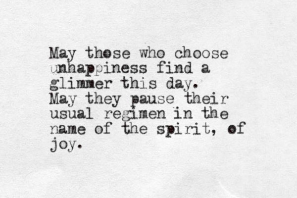 May those who choose unhappiness find a glimmer this day. May they pause their usual regimen in the name of the spirit, of joy.