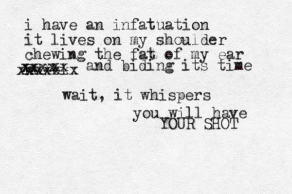 i have an infatuation it lives on my shoulder chewing the fat of my ear nd bi xx xxxx xxxxxxx xxx and biding its time wait, it whispers you will have YOUR SHOT 