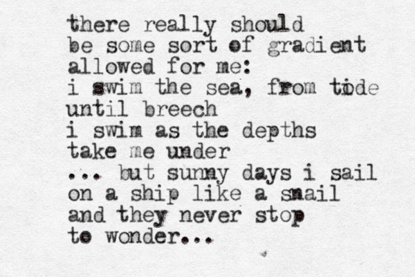 there really should be some sort of gradient allowed for me: i swim the sea, from tode i until breech i swim as the depths take me under ... but sunny days i sail on a ship like a snail and they never stop to wonder...