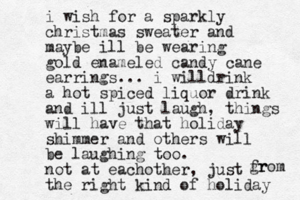 i wish for a sparkly christmas sweater and maybe ill be wearing gold enameled candy cane earrings... i willdrink a hot spiced liquor drink and ill just laugh, things will have that holiday shimmer and others will be laughing too. not at eachother, just the right kind of holiday gr from 