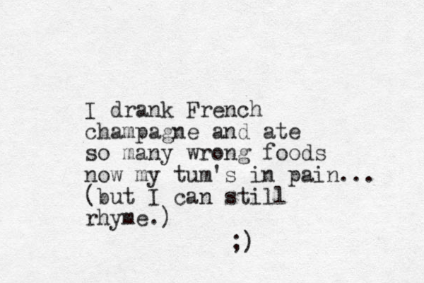 I drank French champagne and ate so many wrong foods now my tum's in pain... (but I can still rhyme.) ;) 