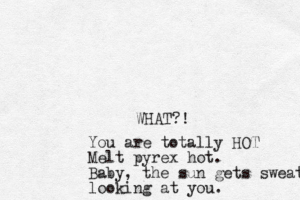 WHAT?! You are totally HOT Melt pyrex hot. Baby, the sun gets sweaty looking at you.