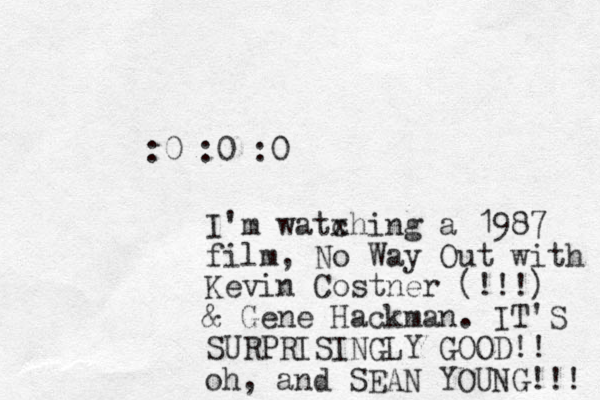 :0 :0 :0 I'm watxhing c a 1987 film, No Way Out with Kevin Costner (!!!) & Gene Hackman. IT'S SURPRISINGLY GOOD!! oh, and SEAN YOUNG!!! 