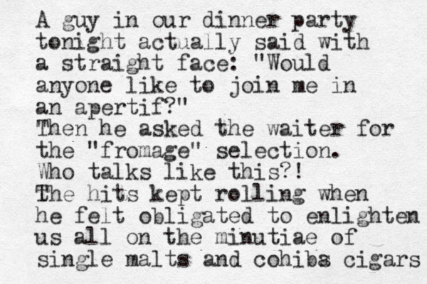 A guy in our dinner party tonight actually said with a straight face: "Would anyone like to join me in an apertif?" " Then he asked the waiter for the "fromage" selection. Who talks like this?! t The hits kept rolling when he felt obligated to enlighten us all on the minutiae of single malts and cohibs a cigars 