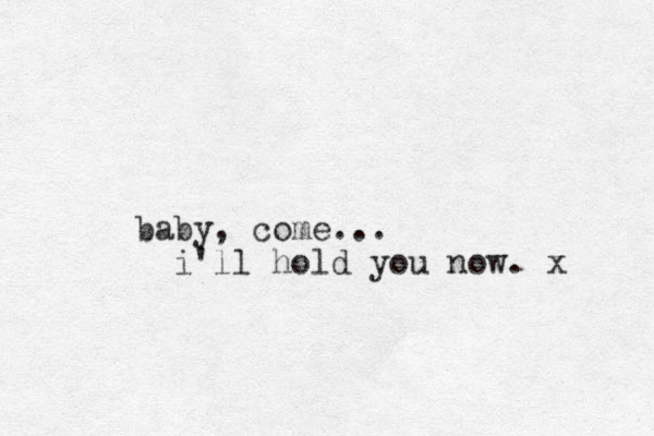 baby, come... i'll hold you now. x 