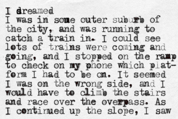 I sre d d amed I was in sou me outer suburb of the city, and was running to catch a train in. I could see lots of trains were coming and going, and I stopped on the ramp to check on my ohone which p plat- form I had to be on. It seemed I was on the wrong side, and I would have to climb the stairs and race over the overpass. As I continued up the slope , I saw 
