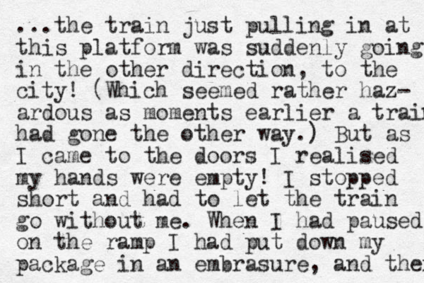 ...the train just pulling in at this platform was suddenly going in the other direction, to the city! (Which seemed rather haz- z ardous as moments earlier a train had gone the other way.) But as I came to the doors I realised my hands were empty! I stopped short and had to let the train go without me. When I had paused on the ramp I had put down my package in an embrasure, and then 