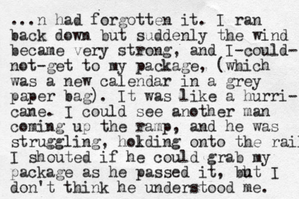 ...n had forgotten it. I ran back down but suddenly the wind became very strong, and I-could- not-get to my package, (which was a new calendar in a grey paper bag). It was like a hurri- cane. I could see another man coming up the ramp, and he was struggling, hokding l l onto the rail I shouted if he could grab my package as he passed it, ht bu I don't think he understood me. 