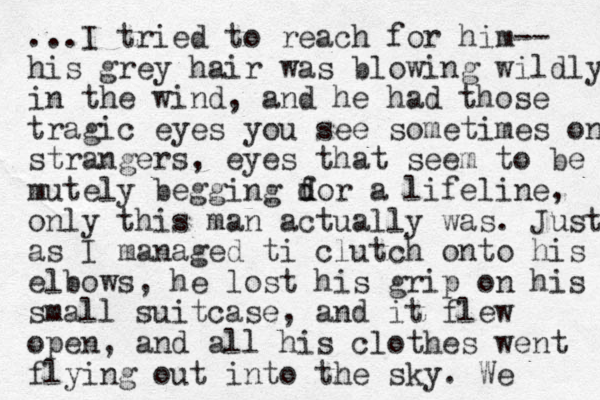 ...I tried to reach for him-- his grey hair was blowing wildly in the wind, and he had those tragic eyes you see sometimes on strangers, eyes that seem to be mutely begging dor a f d lifeline, only this man actually was. Just as I managed ti clutch onto his elbows, he lost his grip on his small suitcase, and it flew open, and all his clothes went flying out into the sky. We 