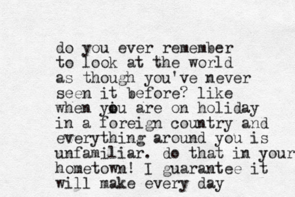 do you ever remember to look at the world as though you've never seen it before? like when yiu are o o on holiday in a foreign country and everything around you is unfamiliar. do that in your hometown! I guarantee it will make every day 