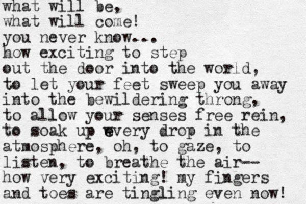 what will be, what will come! you never know... how exciting to step out the door into the world, to let your feet sweep you away into the bewildering throng, to allow your senses free rein, to soak up wve e e ry drop in the atmosphere, oh, to gaze, to listen, to breathe the air-- how very exciting! my fingers and toes are ti g n ling even now! 