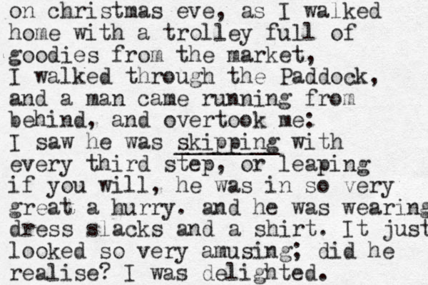 on christmas eve, as I walked home with a trolley full of goodies from the market, I walked through the Paddock, and a man came running from behind, and overtook me: I saw he was skipping ________ with every third step, or leaping if you will, he was in so very great a hurry. and he was wearing dress slacks and a shirt. It just looked so very amusing; did he realise? I was delighted. 