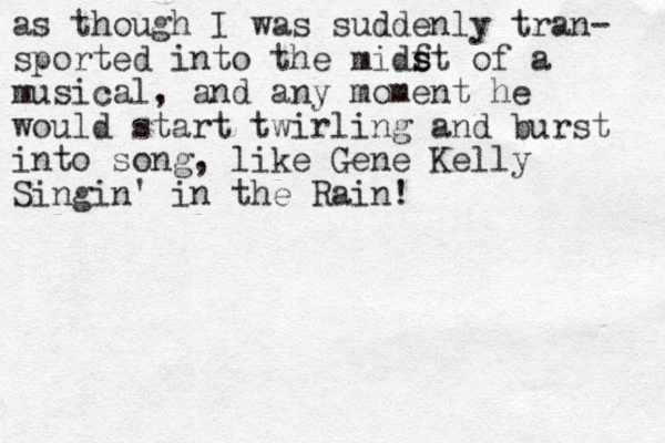 as though I was suddenly tran- sported into the midf s st of a musical, and any moment he would start twirling and burst into song, like Gene Kelly Singin' in the Rain!