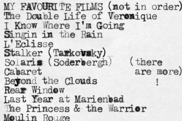 MY FAVOURITE FILMS (not in order) The Double Life of Veronique I Know Where I'm Going Singin in the Rain L'Eclisse Stalker (Tarkob v vsky) Solaris (Soderbergh) Cabaret Betond y y the Clouds Rear Window Last Year at Marienbad The Princess & the Warrior Moulin Rouge (there are more) ! 