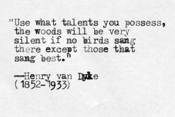 "Use what talents you possess, the woods will be very silent l if no birds sang there except those that sang best." --Henry van Dule yk yk (1852-1933)