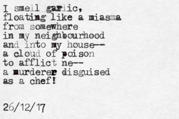 I smell garlic, floating like a miasma from somewhere in my neighbourhood and into my house-- a cloud of poison to afflict ne-- a murderee r r r r r disguised as a chef! 26/12/17
