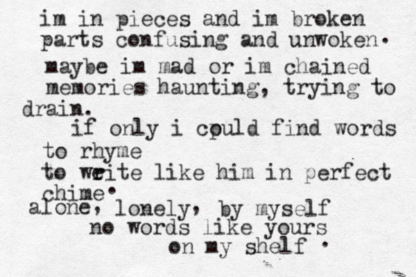 im in pieces and im broken parts confusing and unwoken . maybe im mad or im chained memories haunting, trying to ain dr . if only i cpuld o find words to rhyme to weite r r like him in perfect chime . alone lonely by myself , , no words like yours on my shelf . 