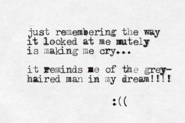 just remembering the way it looked at me mutely is making me cry... it reminds me of the grey- haired man in my dream!!!! :((