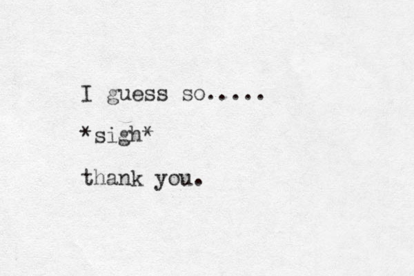 I guess so..... *sigh* thank you.