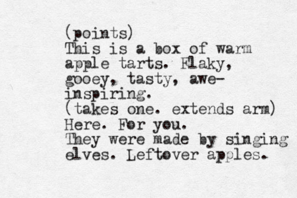 (points) This is a box of warm apple tarts. Flaky, gooey, tasty, awe- inspiring. (takes one. extends arm) Here. For you. They were made by singing elves. Leftover apples. 
