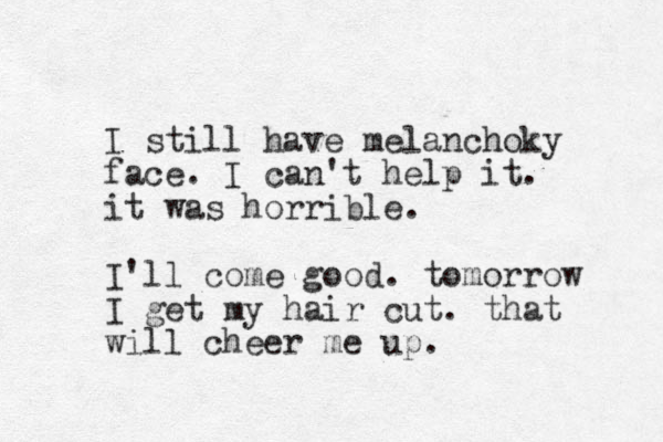 I still have melanchoky face. I can't help it. it was horrible. I'll come good. tomorrow I get my hair cut. that will cheer me up. 
