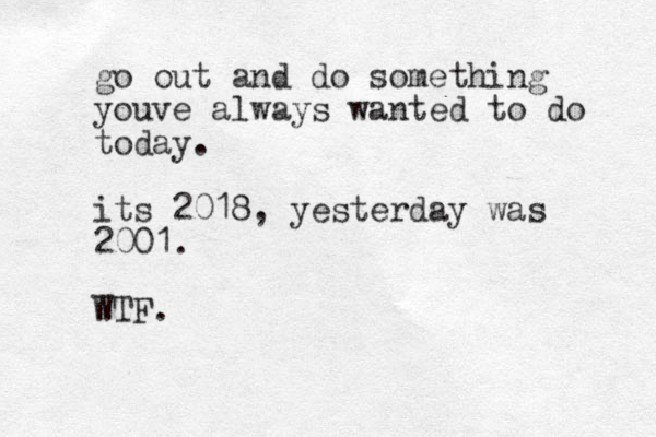 go out and do something youve always wanted to do today. its 2018, yesterday was 2001. WTF.