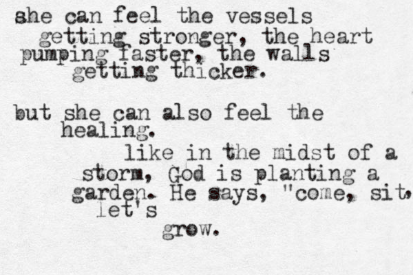 ahe can feel the vessels s getting stronger, the heart pumping faster, the walls getting thicker. but she can also feel the healing. like in the midst of a storm, God is planting a garden. He says, "come, sit , let's grow. 
